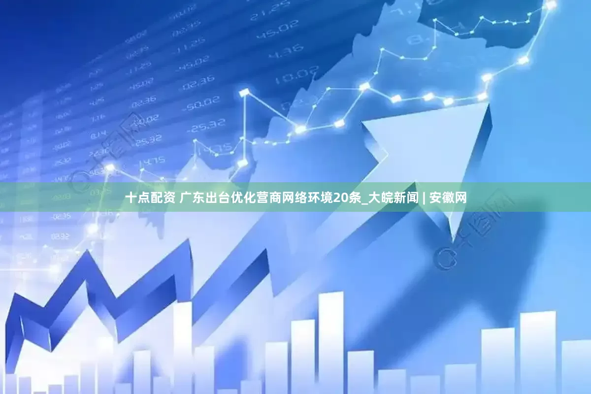 十点配资 广东出台优化营商网络环境20条_大皖新闻 | 安徽网
