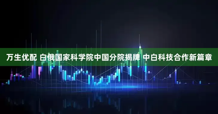 万生优配 白俄国家科学院中国分院揭牌 中白科技合作新篇章