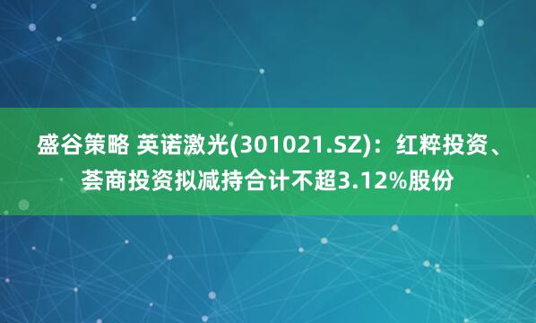 盛谷策略 英诺激光(301021.SZ)：红粹投资、荟商投资拟减持合计不超3.12%股份