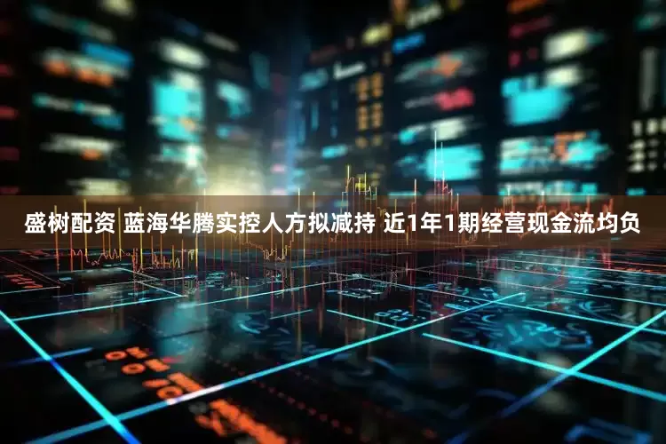 盛树配资 蓝海华腾实控人方拟减持 近1年1期经营现金流均负