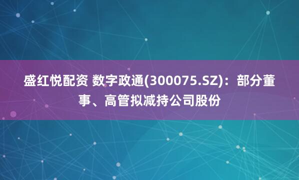 盛红悦配资 数字政通(300075.SZ)：部分董事、高管拟减持公司股份