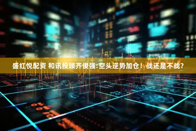 盛红悦配资 和讯投顾齐俊强:空头逆势加仓！战还是不战？