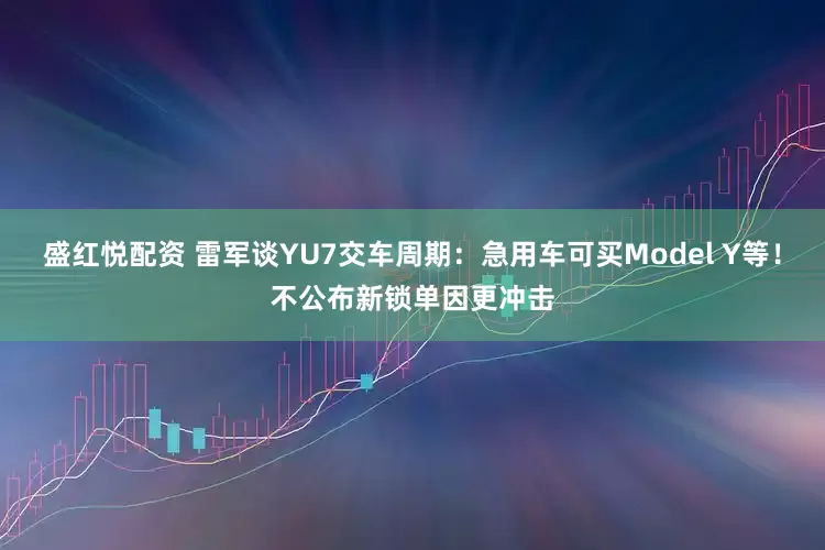 盛红悦配资 雷军谈YU7交车周期：急用车可买Model Y等！不公布新锁单因更冲击