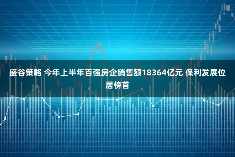 盛谷策略 今年上半年百强房企销售额18364亿元 保利发展位居榜首