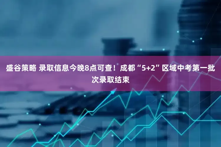 盛谷策略 录取信息今晚8点可查！成都“5+2”区域中考第一批次录取结束