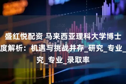 盛红悦配资 马来西亚理科大学博士申请难度解析：机遇与挑战并存_研究_专业_录取率