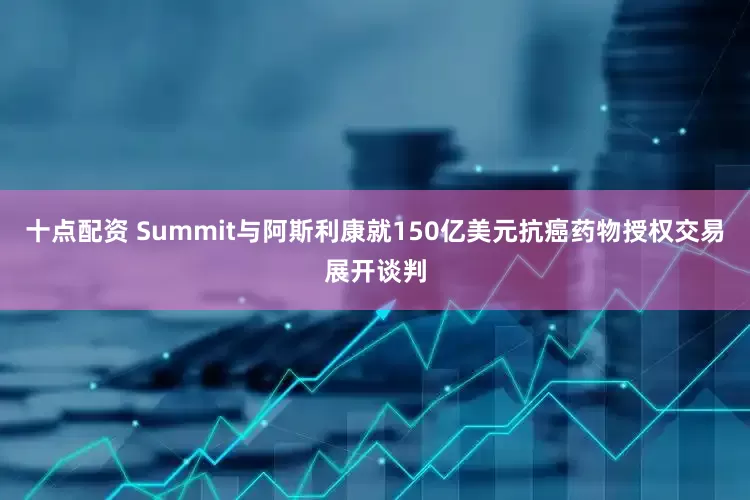 十点配资 Summit与阿斯利康就150亿美元抗癌药物授权交易展开谈判