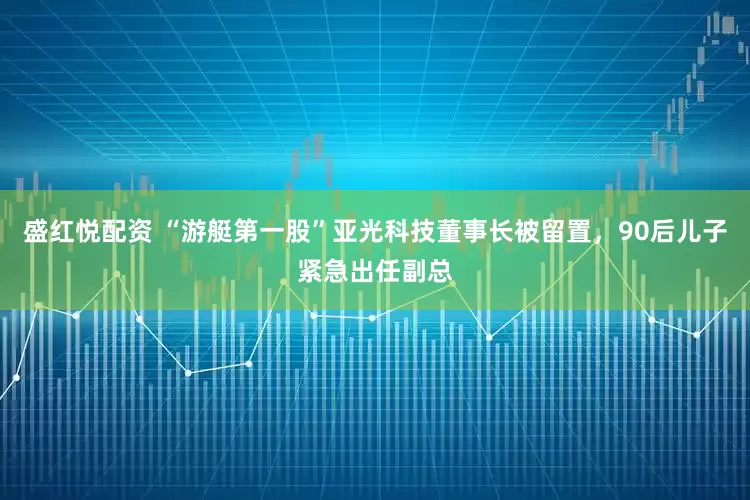 盛红悦配资 “游艇第一股”亚光科技董事长被留置，90后儿子紧急出任副总