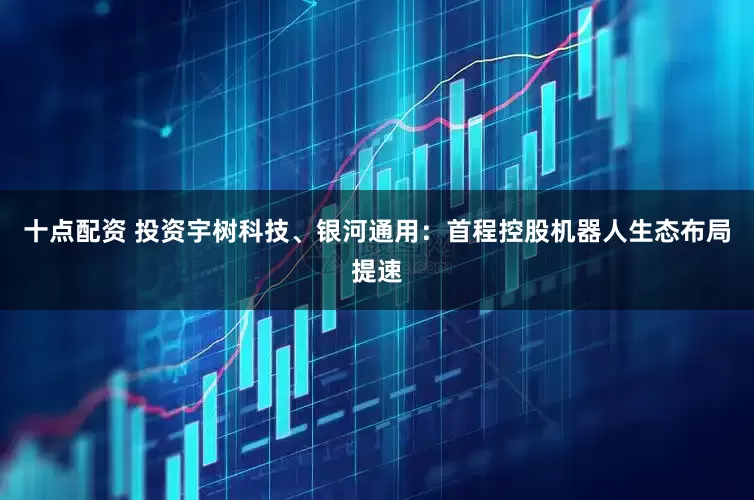 十点配资 投资宇树科技、银河通用：首程控股机器人生态布局提速