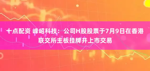 十点配资 峰岹科技：公司H股股票于7月9日在香港联交所主板挂牌并上市交易