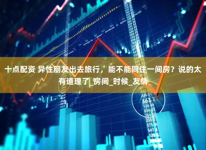 十点配资 异性朋友出去旅行，能不能同住一间房？说的太有道理了_房间_时候_友情