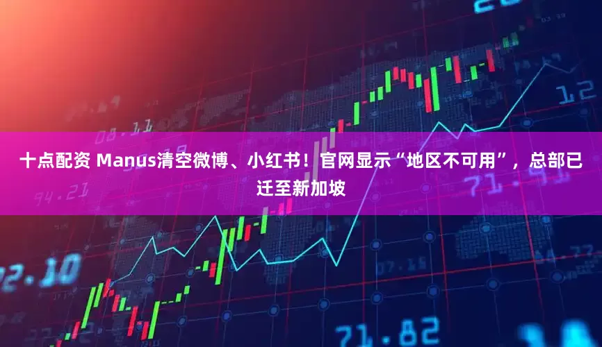 十点配资 Manus清空微博、小红书！官网显示“地区不可用”，总部已迁至新加坡