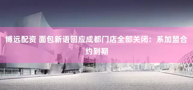 博远配资 面包新语回应成都门店全部关闭：系加盟合约到期