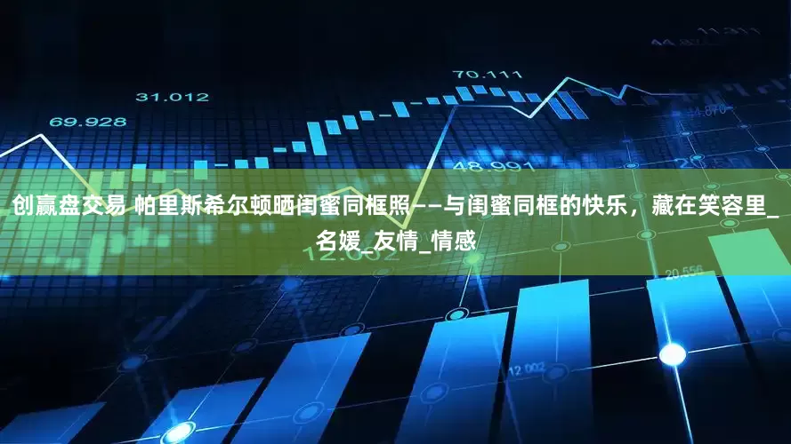 创赢盘交易 帕里斯希尔顿晒闺蜜同框照——与闺蜜同框的快乐，藏在笑容里_名媛_友情_情感