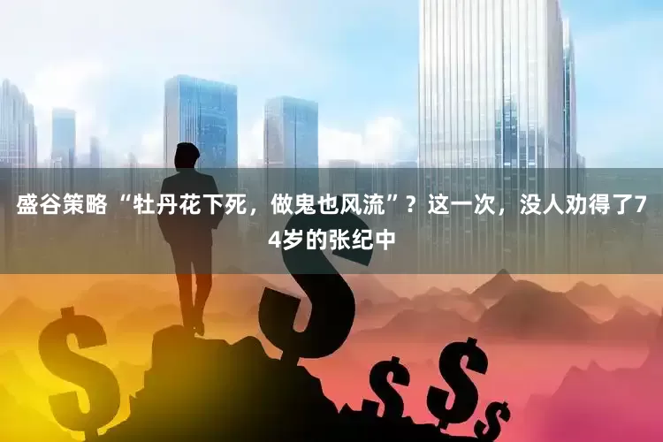 盛谷策略 “牡丹花下死，做鬼也风流”？这一次，没人劝得了74岁的张纪中