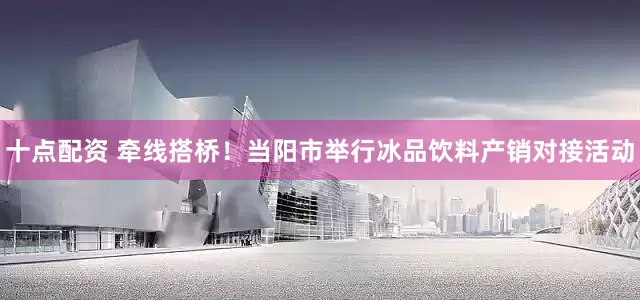 十点配资 牵线搭桥！当阳市举行冰品饮料产销对接活动