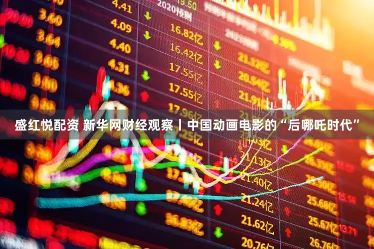 盛红悦配资 新华网财经观察丨中国动画电影的“后哪吒时代”