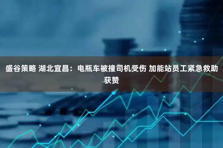 盛谷策略 湖北宜昌：电瓶车被撞司机受伤 加能站员工紧急救助获赞