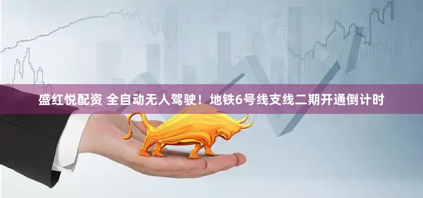 盛红悦配资 全自动无人驾驶！地铁6号线支线二期开通倒计时