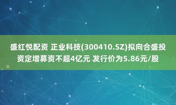 盛红悦配资 正业科技(300410.SZ)拟向合盛投资定增募资不超4亿元 发行价为5.86元/股