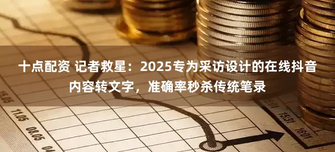 十点配资 记者救星：2025专为采访设计的在线抖音内容转文字，准确率秒杀传统笔录