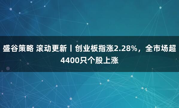 盛谷策略 滚动更新丨创业板指涨2.28%，全市场超4400只个股上涨