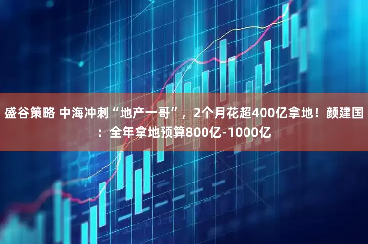 盛谷策略 中海冲刺“地产一哥”，2个月花超400亿拿地！颜建国：全年拿地预算800亿-1000亿