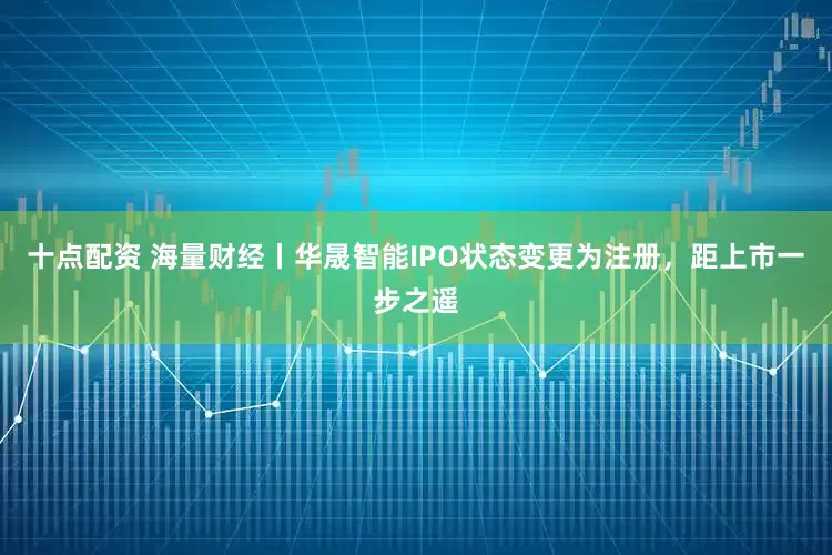 十点配资 海量财经丨华晟智能IPO状态变更为注册，距上市一步之遥